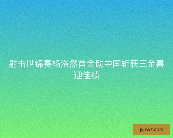 射击世锦赛杨浩然首金助中国斩获三金喜迎佳绩