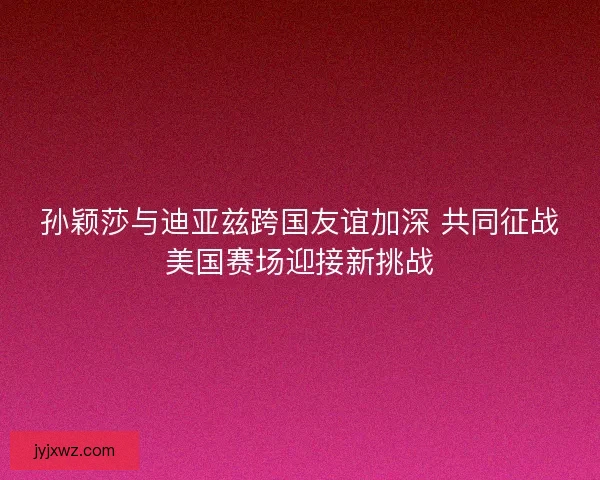 孙颖莎与迪亚兹跨国友谊加深 共同征战美国赛场迎接新挑战 孙颖莎与迪亚兹跨国友谊加深 共同征战美国赛场迎接新挑战