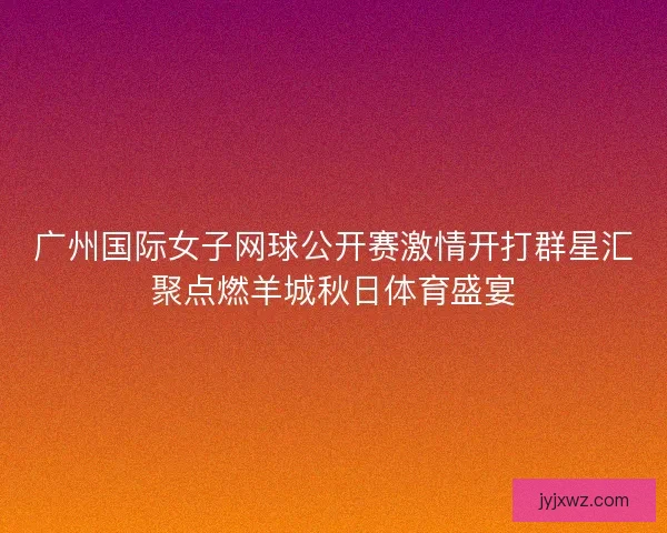 广州国际女子网球公开赛激情开打群星汇聚点燃羊城秋日体育盛宴 广州国际女子网球公开赛激情开打群星汇聚点燃羊城秋日体育盛宴