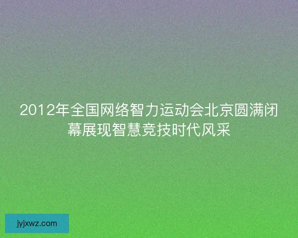 2012年全国网络智力运动会北京圆满闭幕展现智慧竞技时代风采