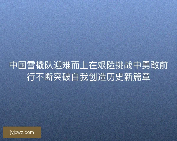 中国雪橇队迎难而上在艰险挑战中勇敢前行不断突破自我创造历史新篇章