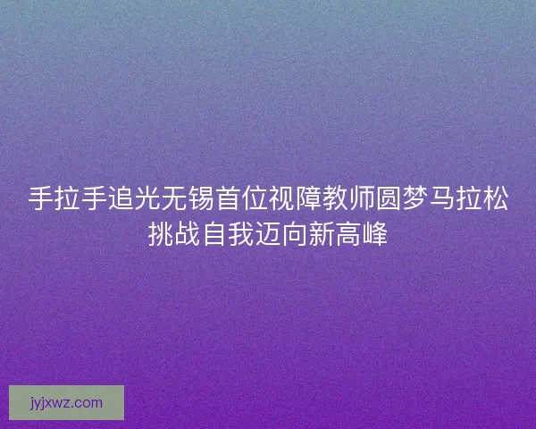 手拉手追光无锡首位视障教师圆梦马拉松挑战自我迈向新高峰